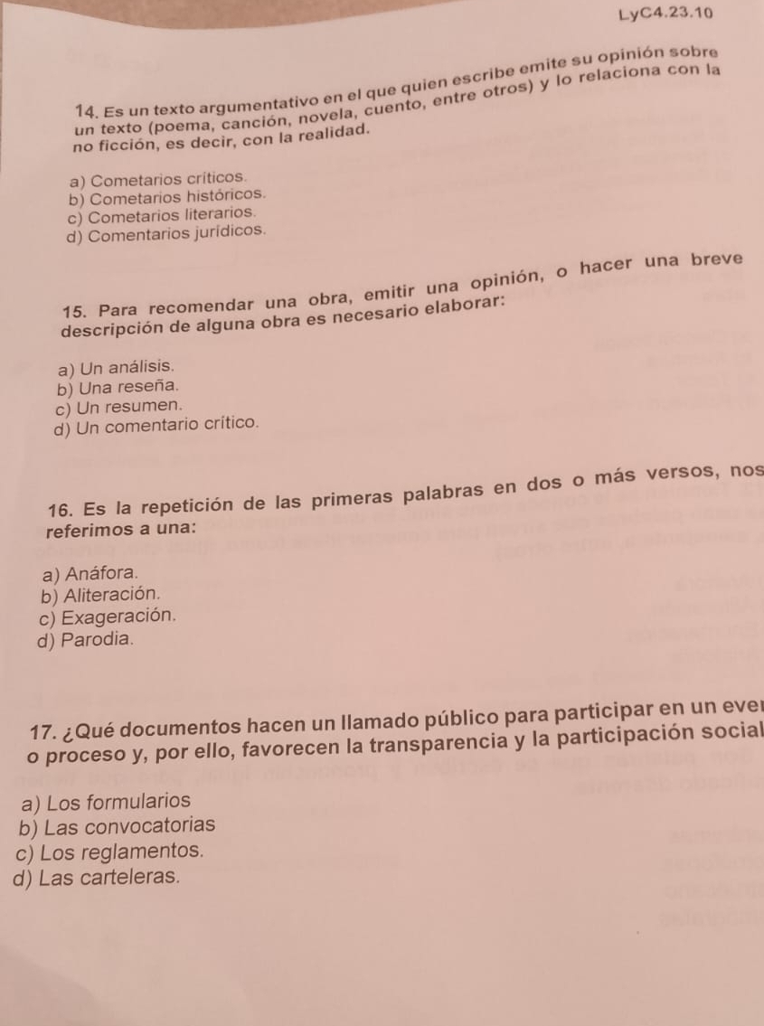 LyC4.23.10
14. Es un texto argumentativo en el que quien escribe emite su opinión sobre
un texto (poema, canción, novela, cuento, entre otros) y lo relaciona con la
no ficción, es decir, con la realidad.
a) Cometarios críticos.
b) Cometarios históricos.
c) Cometarios literarios.
d) Comentarios jurídicos.
15. Para recomendar una obra, emitir una opinión, o hacer una breve
descripción de alguna obra es necesario elaborar:
a) Un análisis.
b) Una reseña.
c) Un resumen.
d) Un comentario crítico.
16. Es la repetición de las primeras palabras en dos o más versos, nos
referimos a una:
a) Anáfora.
b) Aliteración.
c) Exageración.
d) Parodia.
17. ¿Qué documentos hacen un llamado público para participar en un ever
o proceso y, por ello, favorecen la transparencia y la participación social
a) Los formularios
b) Las convocatorias
c) Los reglamentos.
d) Las carteleras.