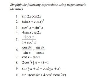 Simplify the following expressions using trigonometric 
identities 
1. sin 2xcos 2x
2. (sin x+cos x)^2
3. cos^4x-sin^4x
4. 4sin xcsc 2x
5.  2cot x/1+cot^2x 
6.  cos 3x/sin x + sin 3x/cos x 
7. cot x-tan x
8. 2cos^2( 1/2 π -x)-1
9. sin ( 1/4 π +x)+cos ( 1/4 π +x)
10. sin x(cos 4x+4cos^2xcos 2x)