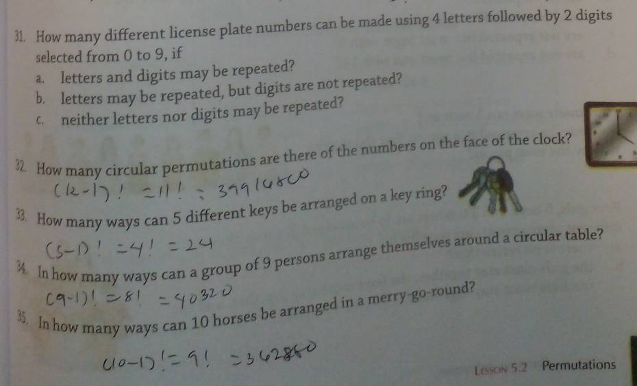 How many different license plate numbers can be made using 4 letters followed by 2 digits 
selected from 0 to 9, if 
a. letters and digits may be repeated? 
b. letters may be repeated, but digits are not repeated? 
c. neither letters nor digits may be repeated? 
32 How many circular permutations are there of the numbers on the face of the clock? 
33. How many ways can 5 different keys be arranged on a key ring? 
In how many ways can a group of 9 persons arrange themselves around a circular table? 
35. In how many ways can 10 horses be arranged in a merry-go-round? 
Lesson 5.2 Permutations