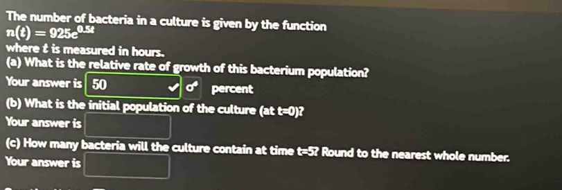 The number of bacteria in a culture is given by the function
n(t)=925e^(0.5t)
where t is measured in hours. 
(a) What is the relative rate of growth of this bacterium population? 
Your answer is 50 sigma^4 percent 
(b) What is the initial population of the culture (att=0) ? 
Your answer is 
(c) How many bacteria will the culture contain at time t=5? Round to the nearest whole number. 
Your answer is