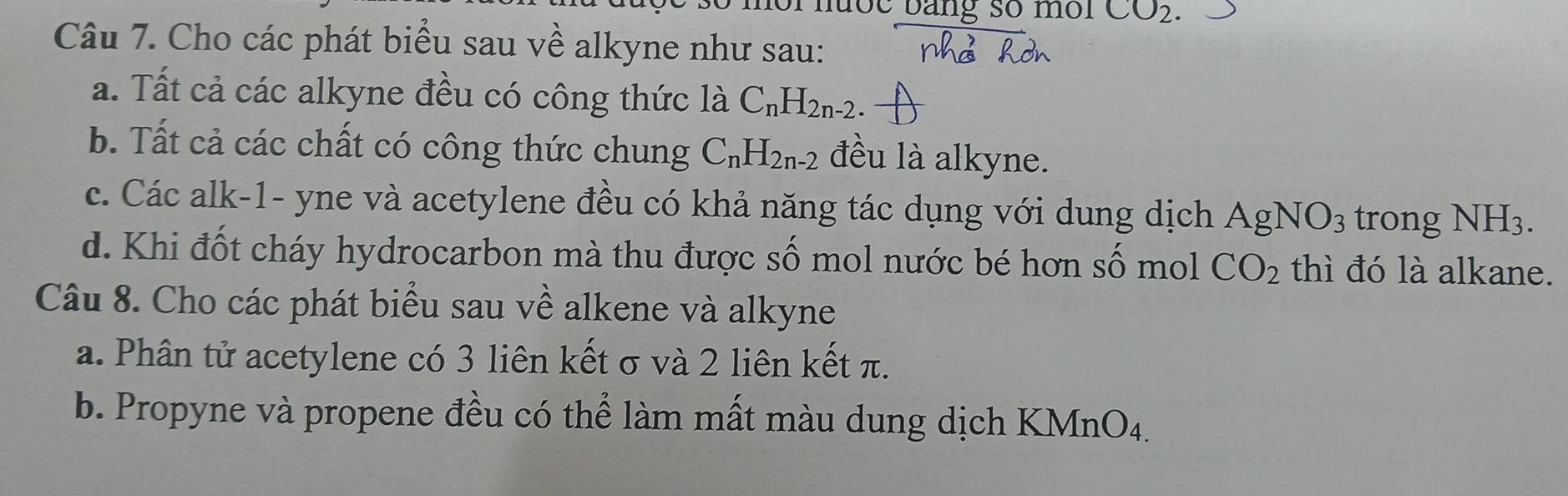 noi nưốc bằng số môi CO_2. 
Câu 7. Cho các phát biểu sau về alkyne như sau:
a. Tất cả các alkyne đều có công thức là C_nH_2n-2. 
b. Tất cả các chất có công thức chung C_nH_2n-2 đều là alkyne.
c. Các alk-1- yne và acetylene đều có khả năng tác dụng với dung dịch AgNO_3 trong NH_3.
d. Khi đốt cháy hydrocarbon mà thu được số mol nước bé hơn số mol CO_2 thì đó là alkane.
Câu 8. Cho các phát biểu sau về alkene và alkyne
a. Phân tử acetylene có 3 liên kết σ và 2 liên kết π.
b. Propyne và propene đều có thể làm mất màu dung dịch KMnO4.