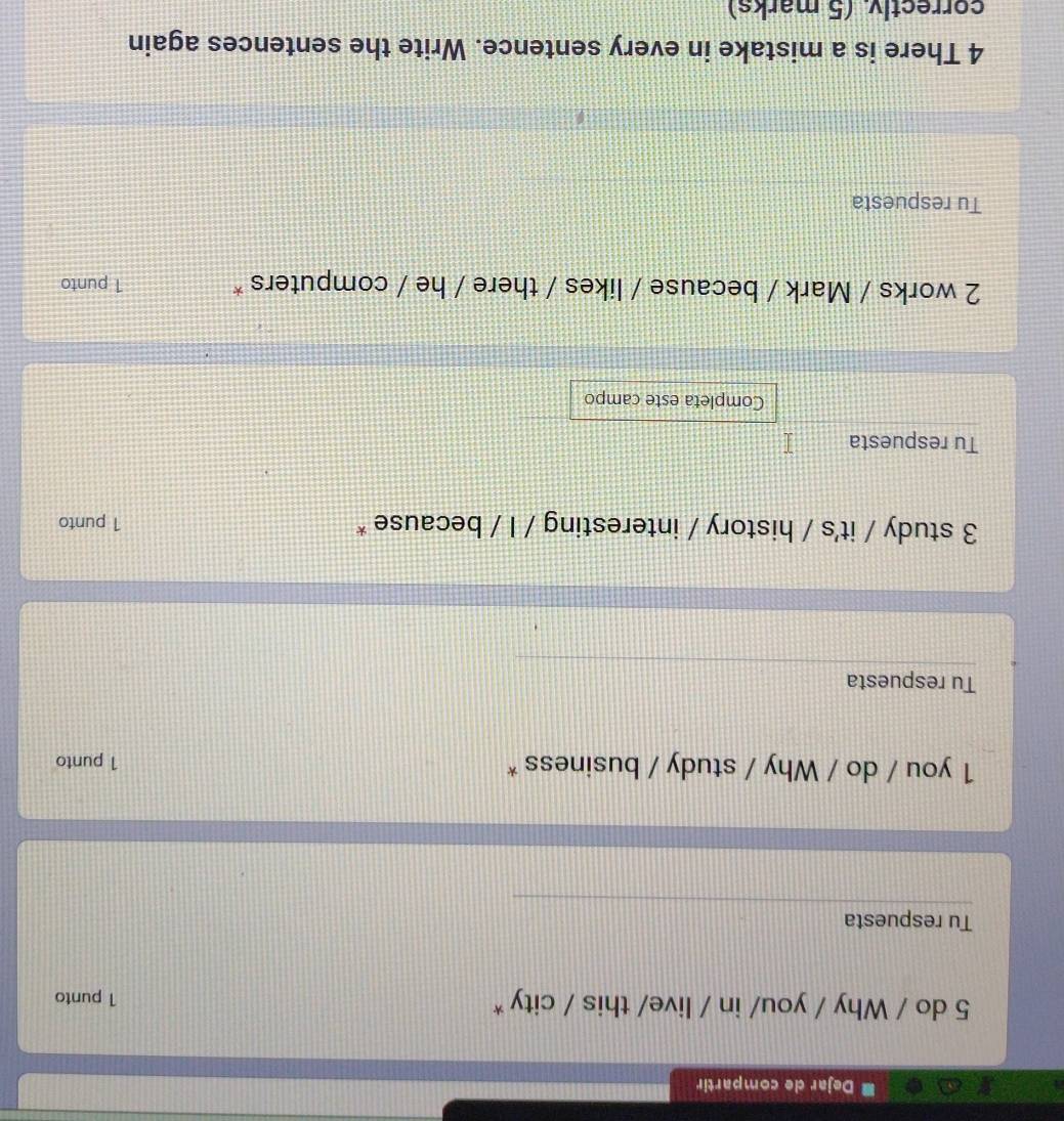 Dejar de compartir 
5 do / Why / you/ in / live/ this / city * 1 punto 
Tu respuesta 
1 you / do / Why / study / business * 1 punto 
Tu respuesta 
3 study / it's / history / interesting / I / because * 1 punto 
Tu respuesta 
Completa este campo 
2 works / Mark / because / likes / there / he / computers * 1 punto 
Tu respuesta 
4 There is a mistake in every sentence. Write the sentences again 
correctlv (5 marks)
