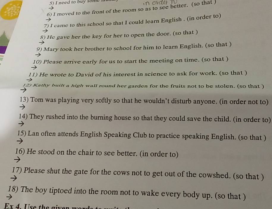 need to buy some m 
6) I moved to the front of the room so as to see better. (so that ) 
7) I came to this school so that I could learn English . (in order to) 
8) He gave her the key for her to open the door. (so that ) 
9) Mary took her brother to school for him to learn English. (so that ) 
10) Please arrive early for us to start the meeting on time. (so that ) 
11) He wrote to David of his interest in science to ask for work. (so that ) 
12) Kathy built a high wall round her garden for the fruits not to be stolen. (so that ) 
13) Tom was playing very softly so that he wouldn’t disturb anyone. (in order not to) 
14) They rushed into the burning house so that they could save the child. (in order to) 
15) Lan often attends English Speaking Club to practice speaking English. (so that ) 
16) He stood on the chair to see better. (in order to) 
17) Please shut the gate for the cows not to get out of the cowshed. (so that ) 
18) The boy tiptoed into the room not to wake every body up. (so that ) 
E x Use the gi er