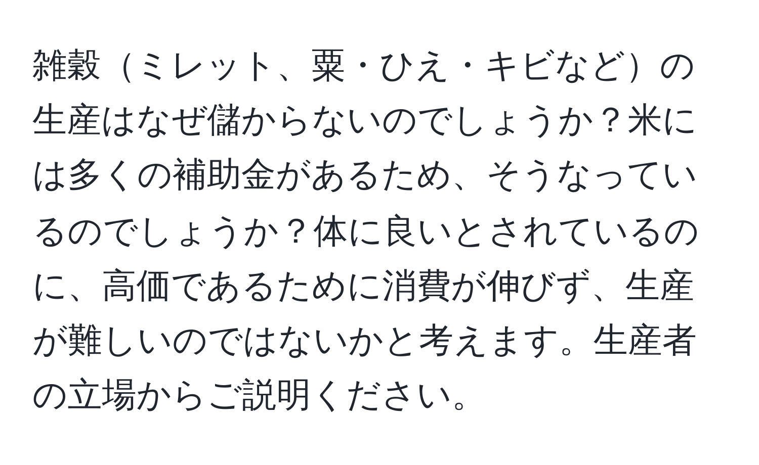 雑穀ミレット、粟・ひえ・キビなどの生産はなぜ儲からないのでしょうか？米には多くの補助金があるため、そうなっているのでしょうか？体に良いとされているのに、高価であるために消費が伸びず、生産が難しいのではないかと考えます。生産者の立場からご説明ください。