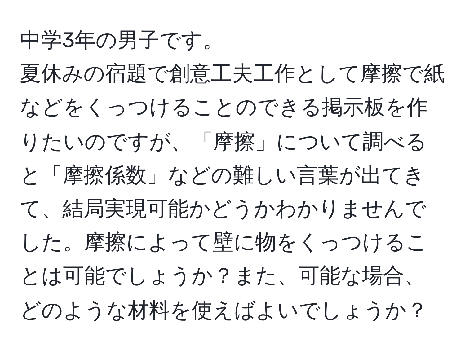 中学3年の男子です。  
夏休みの宿題で創意工夫工作として摩擦で紙などをくっつけることのできる掲示板を作りたいのですが、「摩擦」について調べると「摩擦係数」などの難しい言葉が出てきて、結局実現可能かどうかわかりませんでした。摩擦によって壁に物をくっつけることは可能でしょうか？また、可能な場合、どのような材料を使えばよいでしょうか？