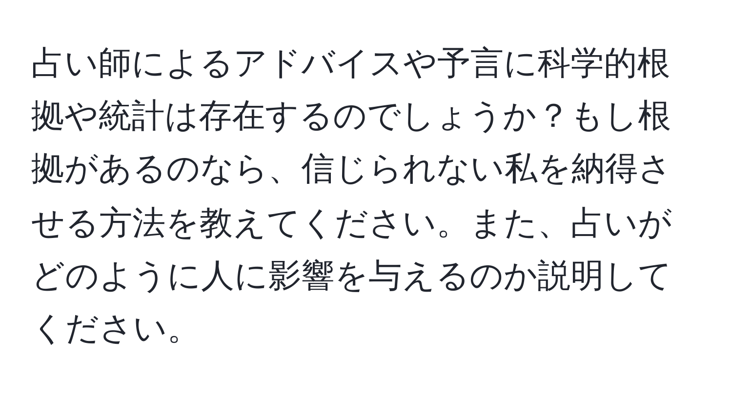 占い師によるアドバイスや予言に科学的根拠や統計は存在するのでしょうか？もし根拠があるのなら、信じられない私を納得させる方法を教えてください。また、占いがどのように人に影響を与えるのか説明してください。