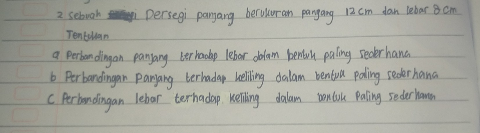 sebuah persegi panang beroluran pangang 12 cm dan lebar 8 cm
Tentullan 
a perbandingan panyang terhadap lebar dalam benlorh paling sederhand 
6 Perbandingan panang terhadap heliling dalam bentull paling sederhand 
C Perbandingan lebar terhadap Keliling dalam boncou paling seder hamen