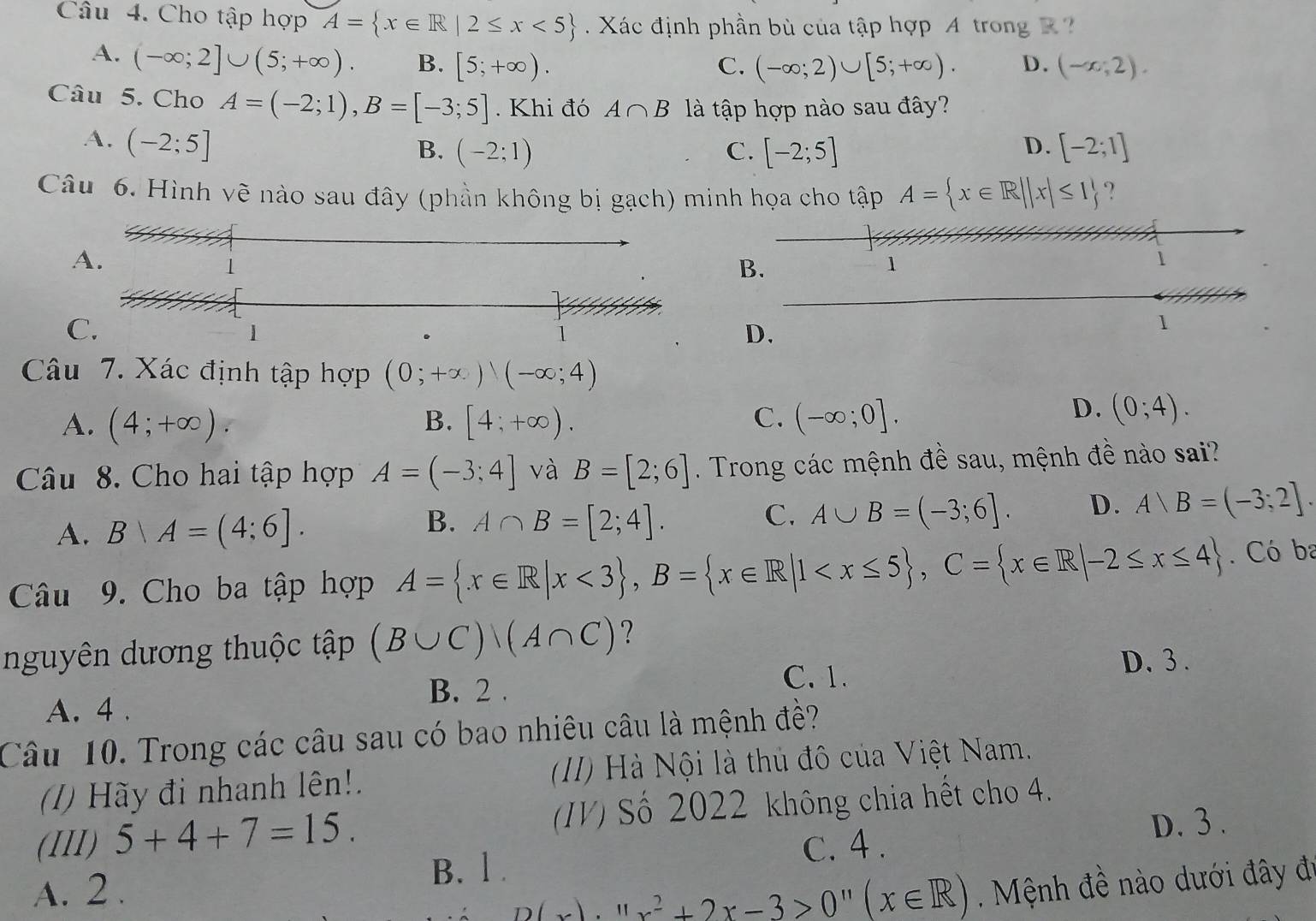 Cho tập hợp A= x∈ R|2≤ x<5 Xác định phần bù của tập hợp A trong R
A. (-∈fty ;2]∪ (5;+∈fty ). B. [5;+∈fty ). C. (-∈fty ;2)∪ [5;+∈fty ). D. (-x,2).
Câu 5. Cho A=(-2;1),B=[-3;5]. Khi đó A∩ B là tập hợp nào sau đây?
A. (-2;5] [-2;1]
B. (-2;1) C. [-2;5]
D.
Câu 6. Hình vẽ nào sau đây (phần không bị gạch) minh họa cho tập A= x∈ R||x|≤ 1 ?
A.
1
B.
1
1
C.
1
1
D.
1
Câu 7. Xác định tập hợp (0;+∈fty )(-∈fty ;4)
A. (4;+∈fty ). [4;+∈fty ). (-∈fty ;0].
B.
C.
D. (0;4).
Câu 8. Cho hai tập hợp A=(-3;4] và B=[2;6]. Trong các mệnh đề sau, mệnh đề nào sai?
A. B∩ A=(4;6]. B. A∩ B=[2;4]. C. A∪ B=(-3;6]. D. A)B=(-3;2].
Câu 9. Cho ba tập hợp A= x∈ R|x<3 ,B= x∈ R|1 . Có ba
nguyên dương thuộc tập (B∪ C)/(A∩ C) ?
B. 2 . C. 1.
D. 3 .
A. 4 .
Câu 10. Trong các câu sau có bao nhiêu câu là mệnh đề?
() Hãy đi nhanh lên!.  (II) Hà Nội là thủ đô của Việt Nam.
(III) 5+4+7=15. IV) Số 2022 không chia hết cho 4.
D. 3 .
B. l . c. 4 .
A. 2 . D(x)· 11x^2+2x-3>0''(x∈ R) ệnh đề nào dưới đây đi