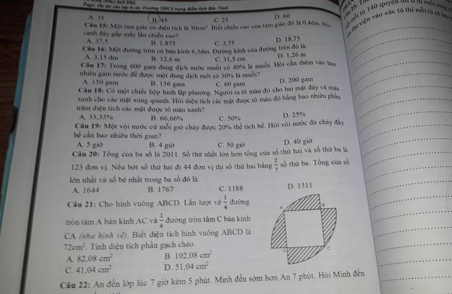 Page: Ôn thi vào lớp 6 các Trường THCS trọng điểm tính Bắc Ninh

D. 60
25: T
Câu 15: Một tam giác có diện tích là 30cm^2 Biết chiều cao của tam giác đó là 0,4dm. Hội  mo mỗi từ 140 quyền tí ở từ cuội cũng c
A. 35 B. 45 C. 25
cạnh đây gấp mây lần chiều cao?
u tự viện vào các tú thi mỗi tú có bao
A. 37,5 B. 1,875 C. 3,75
D. 18,75
Câu 16: Một đường tròn có bản kinh 6,3dm. Đường kinh của đường tròn đô là:
A. 3,15 dm B. 12,6 m C. 31,5 cm
D. 1,26 m
Cầu 17: Trong 600 gam dung dịch nước muối có 40% là muổi. Hỏi cần thêm vào bao
nhiều gam nước để được một dung dịch mới có 30% là muối?
A. 150 gam B. 136 gam C. 60 gam
D. 200 gam
Câu 18: Có một chiếc hộp hình lập phương. Người ta tô màu đó cho hai mặt đây và màu
xanh cho các mặt xung quanh. Hỏi điện tích các mặt được tô màu đỏ bằng bao nhiêu phần
trăm diện tích các mặt được tô màu xanh?
A. 33,33% B. 66.66% C. 50% D. 25%
Cầu 19: Một vỏi nước cử mỗi giờ chảy được 20% thể tích bề. Hỏi vỏi nước đó chảy đầy
bc^(frac 2)3 cần bao nhiêu thời gian?
A. 5gid B. 4 giờ C. 50 giờ D. 40 giờ
Câu 20: Tổng của ba số là 2011. Số thứ nhất lớn hơn tổng của số thứ hai và số thứ ba là
123 đơn vị. Nếu bớt số thứ hai đi 44 đơn vị thi số thứ hai bằng  2/7  số thứ ba. Tổng của số
lớn nhất và số bé nhất trong ba số đồ là:
A. 1644 B. 1767 C. 1188
Cầu 21: Cho hình vuông ABCD. Lần lượt vẽ  1/4  đường
tròn tâm A bản kinh AC và  1/4  đường tròn tâm C bản kinh
CA (như hình về). Biểt diện tích hình vuông ABCD là
72cm^2 Tinh diện tích phần gạch chéo.
A. 82.08cm^2 B. 102.08cm^2
C. 41.04cm^2 D. 51,04cm^2
Câu 22: An đến lớp lúc 7 giờ kẻm 5 phút. Minh đến sớm hơn An 7 phút. Hỏi Minh đến