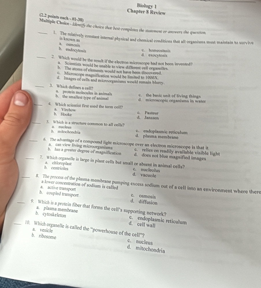 Biology 1
Chapter 8 Review
(2.2 points each - #1-38)
_ Multiple Chaâce- Identify the choice that best completes the statement or answers the question,
1. The relatively constant internal physical and chemical conditions that all organisms must maintain to survive
is known as
a. osmesis
b. endocytosis
c. homeostasis
d. exocytosis
_2. Which would be the result if the electron microscope had not been invented?
a. Scientists would be unable to view different cell organeles.
b. The atoms of elements would not have been discovered.
c. Microscope magnification would be limited to 1000X.
d. Images of cells and microorganisms would remain blurry.
_3. Which defines a cell?
a. protein molecules in animals c. the basic unit of living things
b. the smallest type of animal d. microscopic organisms in water
_4. Which scientist first used the term coll?
a. Virchow c. Pasteur
b. Hooke d. Janssen
_5. Which is a structure common to all cells?
a. nucleus c. endoplasmic reticulum
b. mitochondria d. plasma membrane
_6. The advantage of a compound light microscope over an electron microscope is that it
a. can view living microorganisms c. relies on readily available visible light
b. has a greater degree of magnification d. does not blue magnified images
_7. Which organelle is large in plant cells but small or absent in animal cells?
a. chloroplast c. nucleolus
b. centrioles d. vacuole
_8. The process of the plasma membrane pumping excess sodium out of a cell into an environment where there
a lower concentration of sodium is called
a. active transport c. osmosis
b. coupled transport d. diffusion
_9. Which is a protein fiber that forms the cell's supporting network?
b. cytoskeleton
a. plasma membrane c. endoplasmic reticulum
d. cell wall
_10. Which organelle is called the “powerhouse of the cell”?
a. vesicle c. nucleus
b. ribosome d. mitochondria