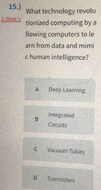 15.) What technology revolu
2.00pt/s tionized computing by a
llowing computers to le
arn from data and mimi
c human intelligence?
A Deep Learning
B Integrated
Circuits
C Vacuum Tubes
D Transistors