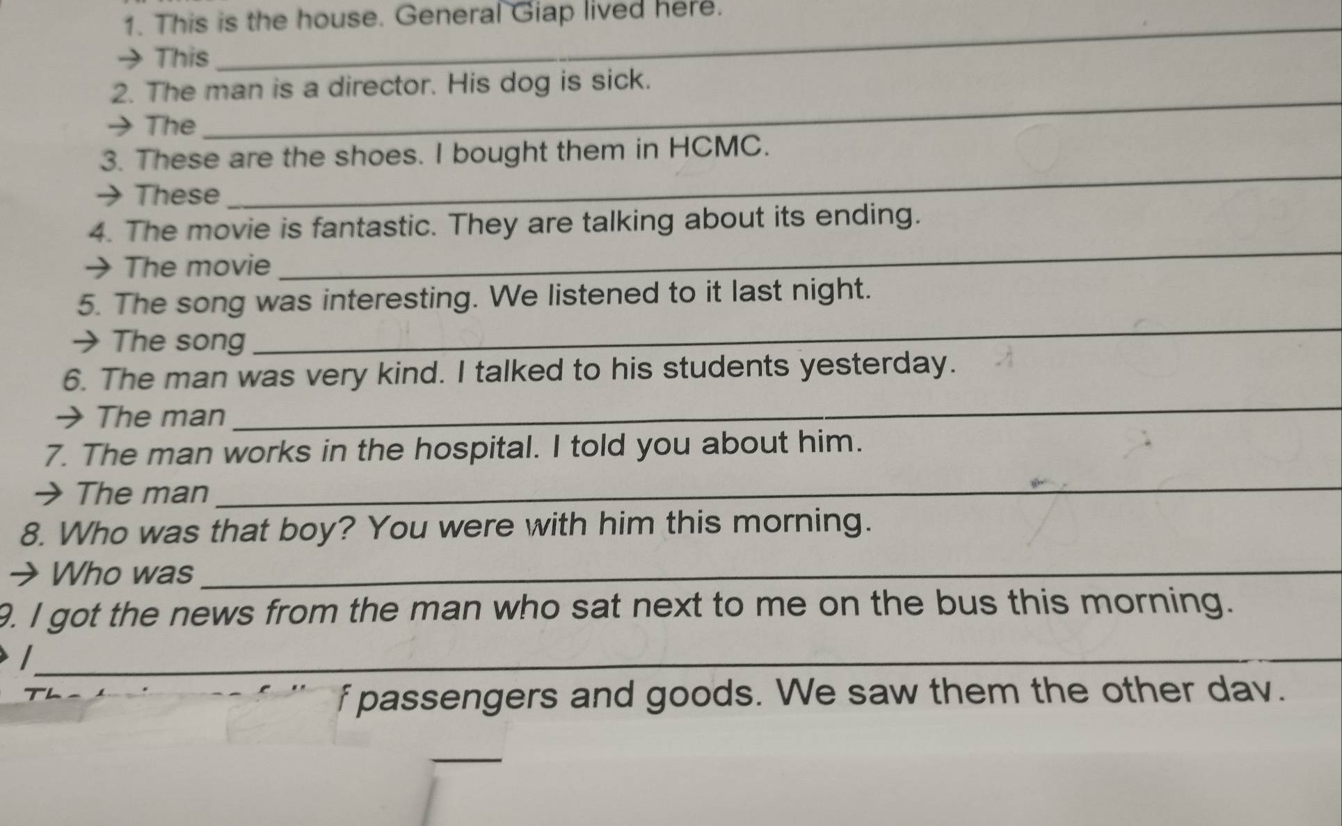 This is the house. General Giap lived here. 
→ This 
2. The man is a director. His dog is sick. 
→ The 
_ 
3. These are the shoes. I bought them in HCMC. 
→ These 
_ 
4. The movie is fantastic. They are talking about its ending. 
→ The movie 
_ 
_ 
5. The song was interesting. We listened to it last night. 
→The song 
6. The man was very kind. I talked to his students yesterday. 
→ The man 
_ 
7. The man works in the hospital. I told you about him. 
→ The man_ 
8. Who was that boy? You were with him this morning. 
→ Who was_ 
9. I got the news from the man who sat next to me on the bus this morning. 
_ 
f passengers and goods. We saw them the other dav. 
_