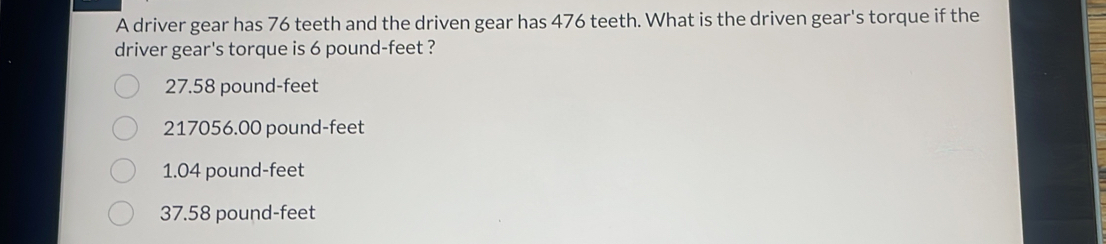 A driver gear has 76 teeth and the driven gear has 476 teeth. What is the driven gear's torque if the
driver gear's torque is 6 pound-feet ?
27.58 pound-feet
217056.00 pound-feet
1.04 pound-feet
37.58 pound-feet