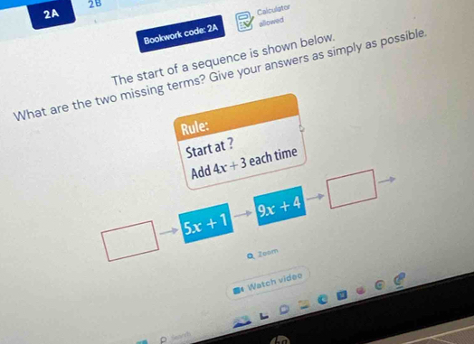 2B 
2A 
Calculator 
Bookwork code: 2A allowed 
The start of a sequence is shown below. 
What are the two missing terms? Give your answers as simply as possible 
Rule: 
Start at ? 
Add 4x+3 each time
9x+4
5x+1
QZoom 
Watch video 
□ √ (1)