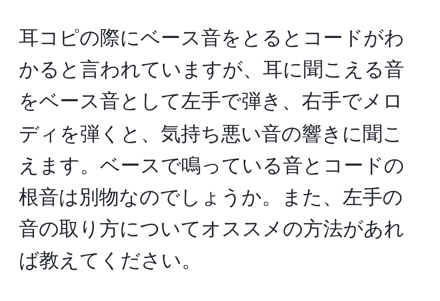 耳コピの際にベース音をとるとコードがわかると言われていますが、耳に聞こえる音をベース音として左手で弾き、右手でメロディを弾くと、気持ち悪い音の響きに聞こえます。ベースで鳴っている音とコードの根音は別物なのでしょうか。また、左手の音の取り方についてオススメの方法があれば教えてください。