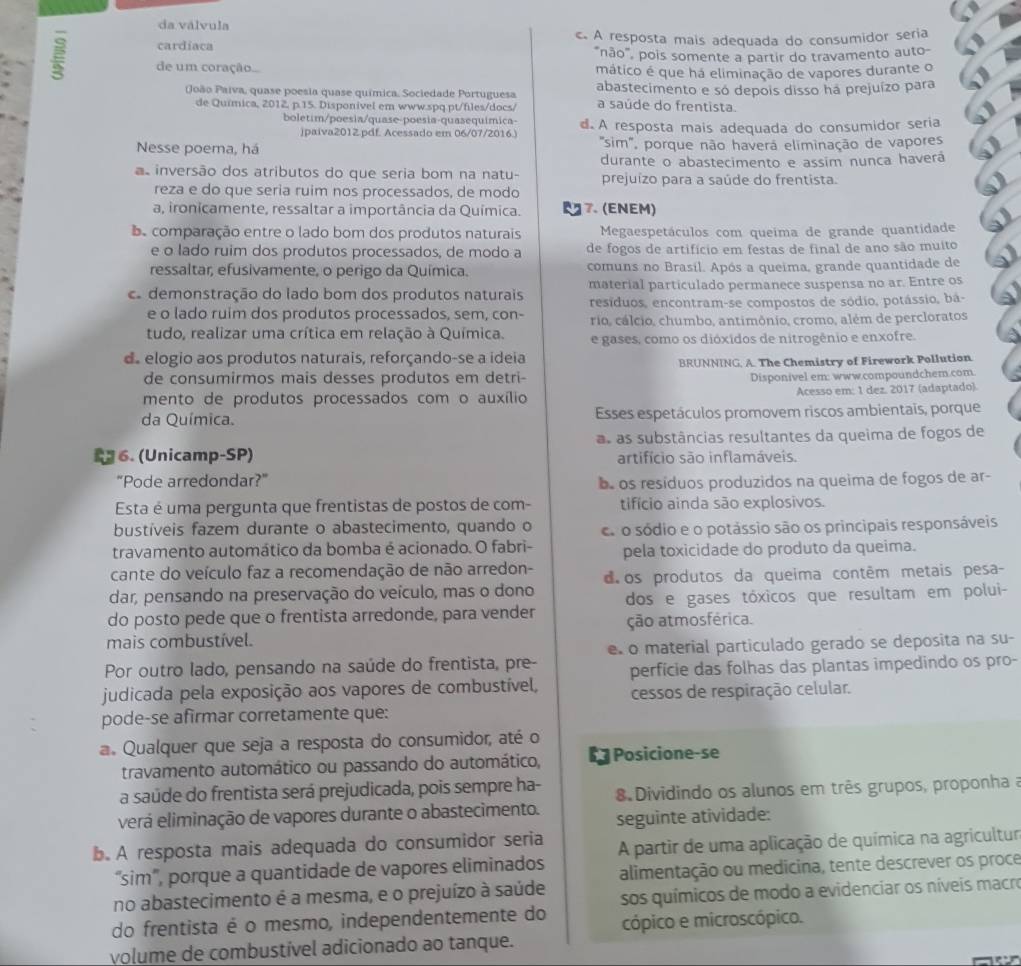 da válvula
cardiaca c. A resposta mais adequada do consumidor seria
"não", pois somente a partir do travamento auto-
de um coração... mático é que há eliminação de vapores durante o
(João Paíva, quase poesia quase química, Sociedade Portuguesa abastecimento e só depois disso ha prejuízo para
de Química, 2012, p.15. Disponivel em www.spq pt/files/docs/ a saúde do frentista.
boletim/poesia/quase-poesia-quasequímica- d. A resposta mais adequada do consumidor seria
jpaiva2012.pdf. Acessado em 06/07/2016.)
Nesse poema, há  'sim', porque não haverá eliminação de vapores
durante o abastecimento e assim nunca haverá
as inversão dos atributos do que seria bom na natu- prejuízo para a saúde do frentista.
reza e do que seria ruim nos processados, de modo
a, ironicamente, ressaltar a importância da Química. 7. (ENEM)
e comparação entre o lado bom dos produtos naturais Megaespetáculos com queima de grande quantidade
e o lado ruim dos produtos processados, de modo a de fogos de artifício em festas de final de ano são muito
ressaltar, efusivamente, o perigo da Química. comuns no Brasíl. Após a queima, grande quantidade de
material particulado permanece suspensa no ar. Entre os
demonstração do lado bom dos produtos naturais resíduos, encontram-se compostos de sódio, potássio, bá-
e o lado ruim dos produtos processados, sem, con- rio, cálcio, chumbo, antimônio, cromo, além de percloratos
tudo, realizar uma crítica em relação à Química. e gases, como os dióxidos de nitrogênio e enxofre.
d. elogio aos produtos naturais, reforçando-se a ideia
de consumirmos mais desses produtos em detri- BRUNNING. A. The Chemistry of Firework Pollution
Disponivel em: www.compoundchem.com
mento de produtos processados com o auxílio Acesso em: 1 dez. 2017 (adaptado).
da Química. Esses espetáculos promovem riscos ambientaïs, porque
as as substâncias resultantes da queima de fogos de
6. (Unicamp-SP) artifício são inflamáveis.
"Pode arredondar?” e os resíduos produzidos na queima de fogos de ar-
Esta é uma pergunta que frentistas de postos de com- tifício ainda são explosivos.
bustíveis fazem durante o abastecimento, quando o c o sódio e o potássio são os principais responsáveis
travamento automático da bomba é acionado. O fabri- pela toxicidade do produto da queima.
cante do veículo faz a recomendação de não arredon-
dar, pensando na preservação do veículo, mas o dono d os produtos da queima contêm metais pesa-
do posto pede que o frentista arredonde, para vender dos e gases tóxicos que resultam em polui-
ção atmosférica.
mais combustível.
Por outro lado, pensando na saúde do frentista, pre- e o material particulado gerado se deposita na su-
perfície das folhas das plantas impedindo os pro-
judicada pela exposição aos vapores de combustível, cessos de respiração celular.
pode-se afirmar corretamente que:
a. Qualquer que seja a resposta do consumidor, até o
travamento automático ou passando do automático, à Posicione-se
a saúde do frentista será prejudicada, pois sempre ha- 8 Dividindo os alunos em três grupos, proponha a
verá eliminação de vapores durante o abastecimento. seguinte atividade:
b. A resposta mais adequada do consumidor seria A partir de uma aplicação de química na agricultur
“sim”, porque a quantidade de vapores eliminados alimentação ou medicina, tente descrever os proce
no abastecimento é a mesma, e o prejuízo à saúde sos químicos de modo a evidenciar os níveis macre
do frentista é o mesmo, independentemente do cópico e microscópico.
volume de combustível adicionado ao tanque.