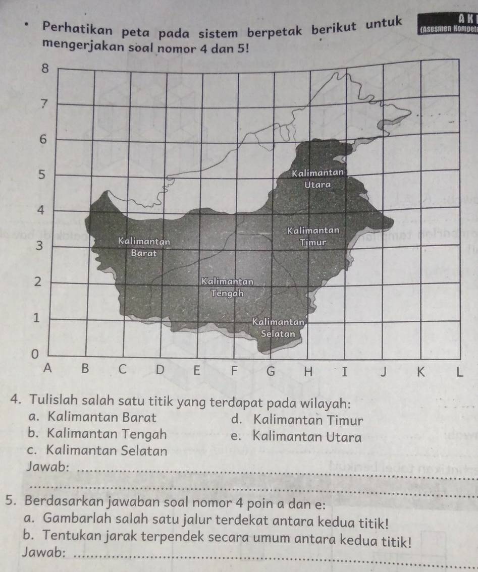 AK 
Perhatikan peta pada sistem berpetak berikut untuk (Asesmen Kompet 
mengerjakan soal nomor 4 dan 5! 
L 
4. Tulislah salah satu titik yang terdapat pada wilayah: 
a. Kalimantan Barat d. Kalimantan Timur 
b. Kalimantan Tengah e. Kalimantan Utara 
c. Kalimantan Selatan 
Jawab:_ 
_ 
5. Berdasarkan jawaban soal nomor 4 poin a dan e : 
a. Gambarlah salah satu jalur terdekat antara kedua titik! 
b. Tentukan jarak terpendek secara umum antara kedua titik! 
Jawab:_