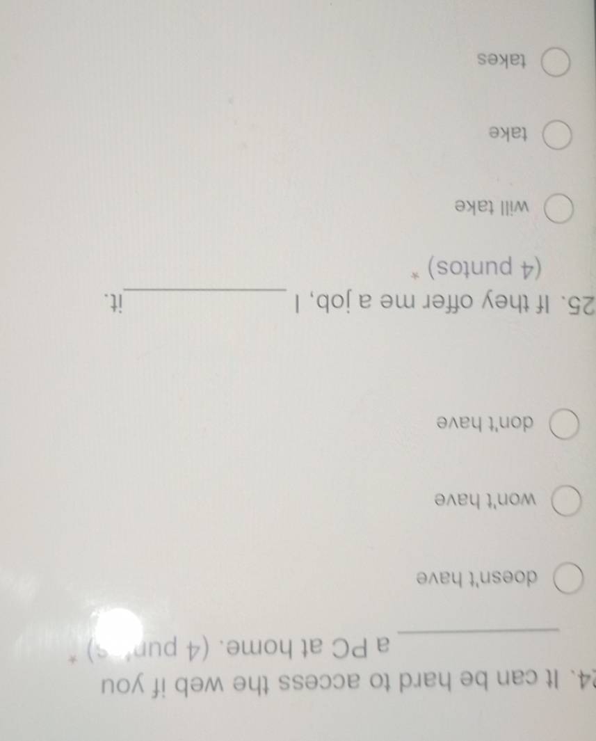 It can be hard to access the web if you
_
a PC at home. (4 pun’ s) *
doesn't have
won't have
don't have
25. If they offer me a job, I _it.
(4 puntos) *
will take
take
takes