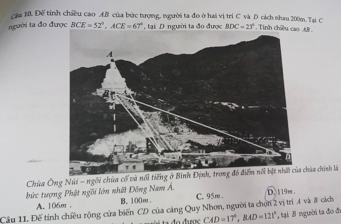 Để tính chiều cao AB của bức tượng, người ta đo ở hai vị trí C và D cách nhau 200m. Tại C
người ta đo được BCE=52°, ACE=67° , tại D người ta đo được BDC=23°. Tính chiều cao AB.
Chùa Ông Núi - ngôi chùa cổ và nchùa chính là
bức tượng Phật ngồi lớn nhất Đông Nam Á.
C. 95m. D. 119m.
A. 106m. B. 100m.
Câu 11. Để tính chiều rộng cửa biển CD của cảng Quy Nhơn, người ta chọn 2 vị trí A và B cách
CAD=17°, BAD=121° , tại B người ta đo đu