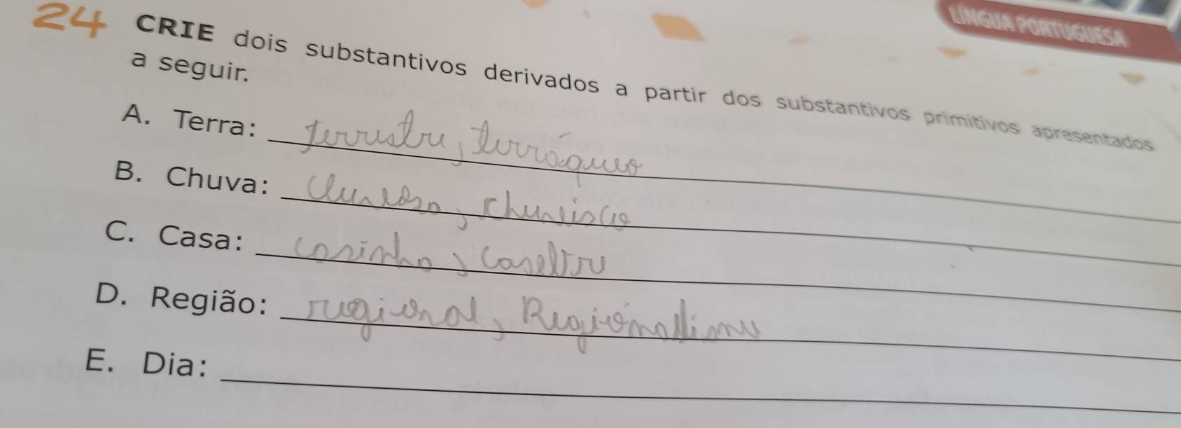 LíNGUA PORTUGUESA 
a seguir. 
CRIE dois substantivos derivados a partir dos substantivos primitivos apresentados 
_ 
A. Terra: 
_ 
B. Chuva: 
_ 
C. Casa: 
_ 
D. Região: 
_ 
E. Dia: