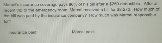 Marcel's insurance coverage pays 80% of his bill after a $250 deductible. After a 
recent trip to the emergency room, Marcel received a bill for $3,270. How much of 
the bill was paid by the insurance company? How much was Marcel responsible 
for? 
Insurance paid: Marcel paid: