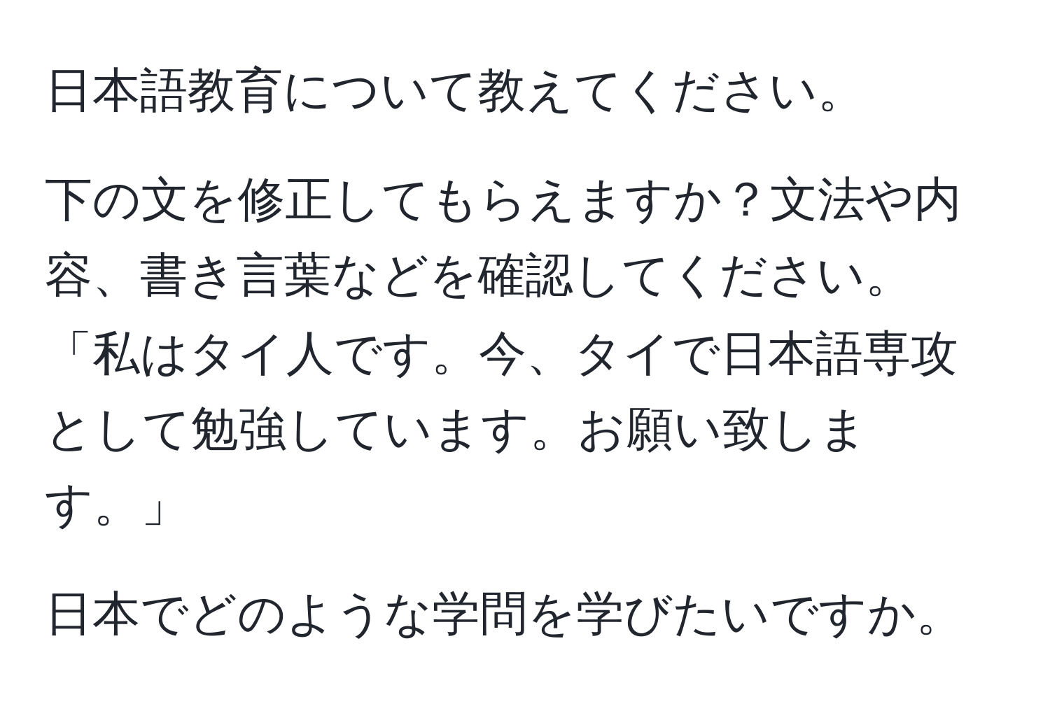 日本語教育について教えてください。

下の文を修正してもらえますか？文法や内容、書き言葉などを確認してください。「私はタイ人です。今、タイで日本語専攻として勉強しています。お願い致します。」

日本でどのような学問を学びたいですか。