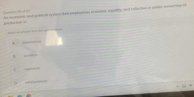 An economic and political system that emphasizes economic equality, and collective or public oweership of
Question 65 of 67
production is:
Select an answer from the options below.
A communism
B socialism
C capitalism
D totalitarianism