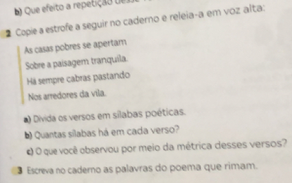 ) Que efeito a repetição de 
Copie a estrofe a seguir no caderno e releia-a em voz alta: 
As casas pobres se apertam 
Sobre a paisagem tranquila. 
Há sempre cabras pastando 
Nos arredores da vila. 
) Divida os versos em sílabas poéticas. 
Quantas silabas há em cada verso? 
c) O que você observou por meio da métrica desses versos? 
3 Escreva no caderno as palavras do poema que rimam.