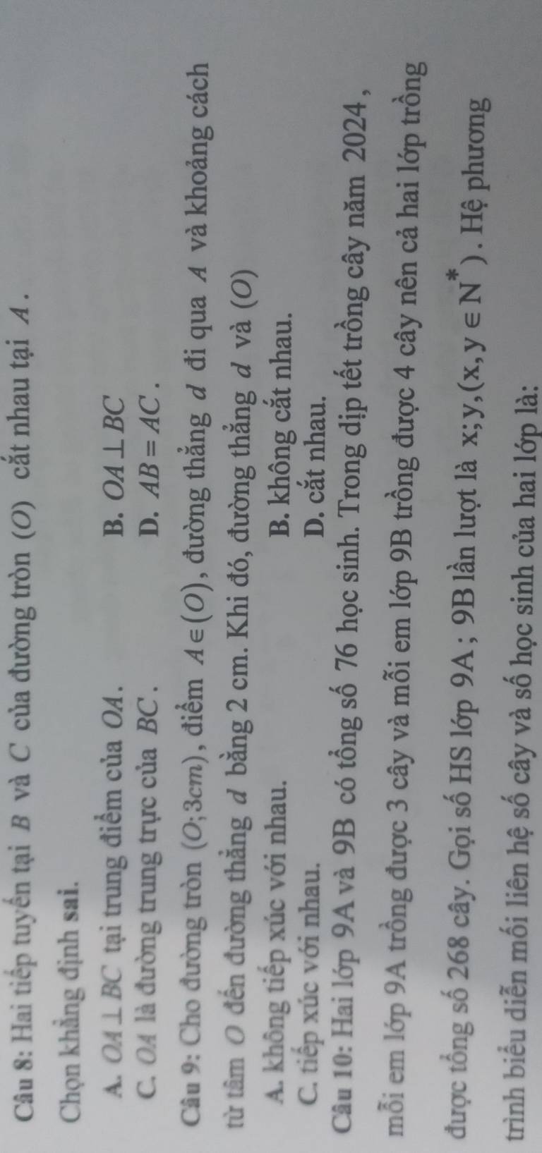 Hai tiếp tuyển tại B và C của đường tròn (O) cắt nhau tại A.
Chọn khẳng định sai.
A. OA⊥ BC tại trung điểm của OA. B. OA⊥ BC
C. OA là đường trung trực của BC. D. AB=AC. 
Câu 9: Cho đường tròn (O;3cm) , điểm A∈ (O) , đường thẳng đ đi qua A và khoảng cách
từ tâm 0 đến đường thẳng đ bằng 2 cm. Khi đó, đường thẳng đ và (O)
A. không tiếp xúc với nhau. B. không cắt nhau.
C. tiếp xúc với nhau. D. cắt nhau.
Câu 10: Hai lớp 9A và 9B có tổng số 76 học sinh. Trong dịp tết trồng cây năm 2024 ,
mỗi em lớp 9A trồng được 3 cây và mỗi em lớp 9B trồng được 4 cây nên cả hai lớp trồng
được tổng số 268 cây. Gọi số HS lớp 9A; 9B lần lượt là x; y, (x,y∈ N^*). Hệ phương
trình biểu diễn mối liên hệ số cây và số học sinh của hai lớp là: