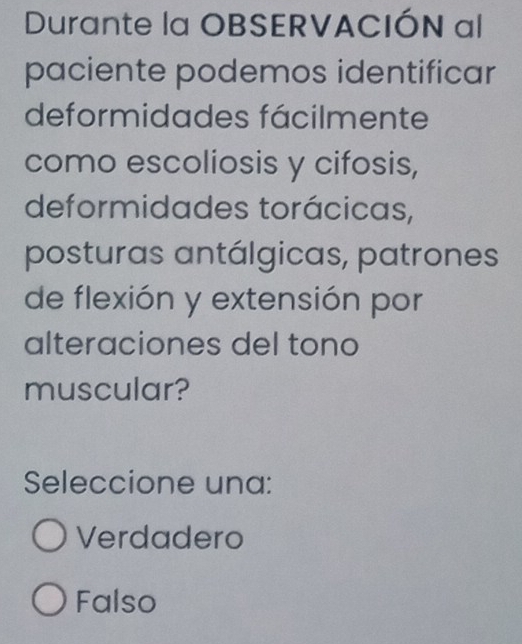 Durante la OBSERVACIÓN al
paciente podemos identificar
deformidades fácilmente
como escoliosis y cifosis,
deformidades torácicas,
posturas antálgicas, patrones
de flexión y extensión por
alteraciones del tono
muscular?
Seleccione una:
Verdadero
Falso