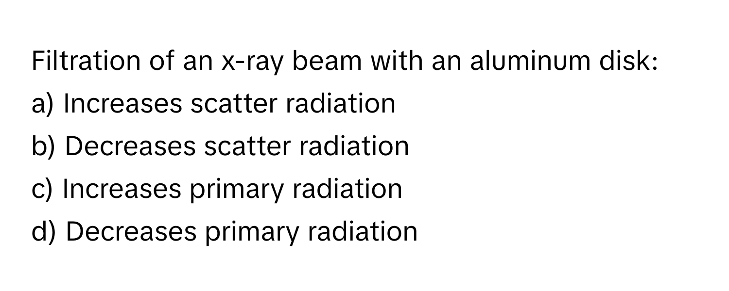 Filtration of an x-ray beam with an aluminum disk:

a) Increases scatter radiation
b) Decreases scatter radiation
c) Increases primary radiation
d) Decreases primary radiation