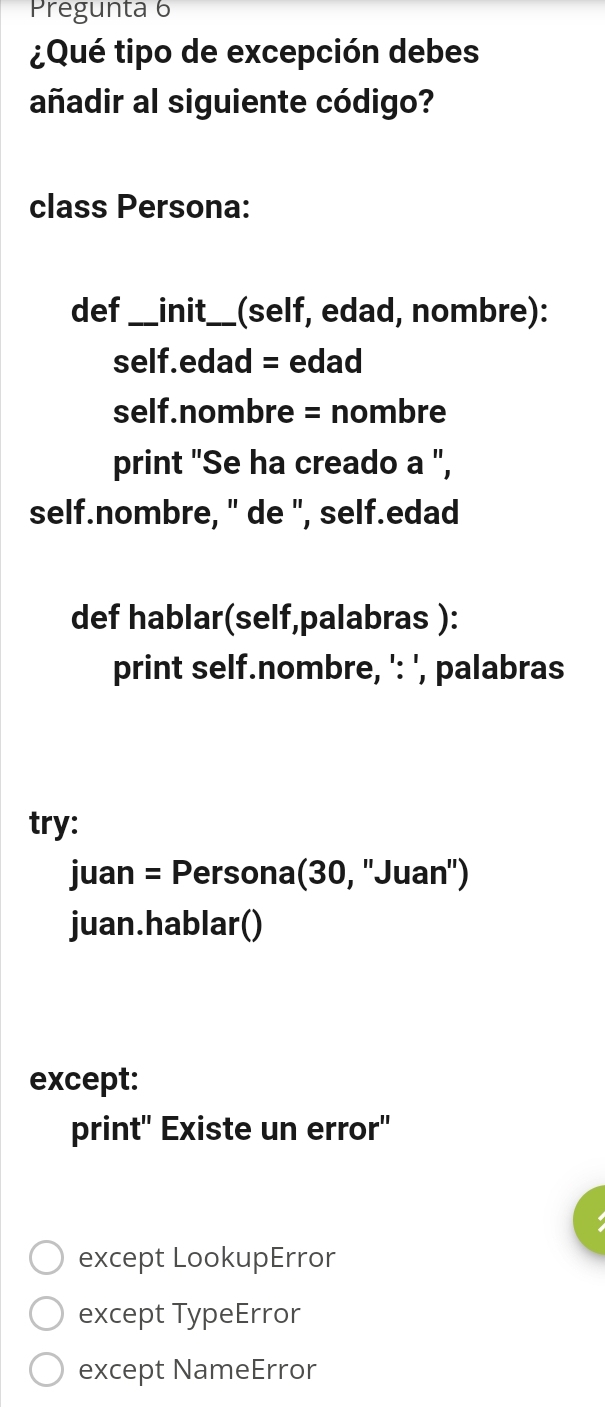 Pregunta 6
¿Qué tipo de excepción debes
añadir al siguiente código?
class Persona:
def_ init_ (self, edad, nombre):
self.edad = edad
self.nombre = nombre
print "Se ha creado a ",
self.nombre, " de ", self.edad
def hablar(self,palabras ):
print self.nombre, ': ', palabras
try:
juan = Persona(30, ''Juan'')
juan.hablar()
except:
print" Existe un error"
except LookupError
except TypeError
except NameError