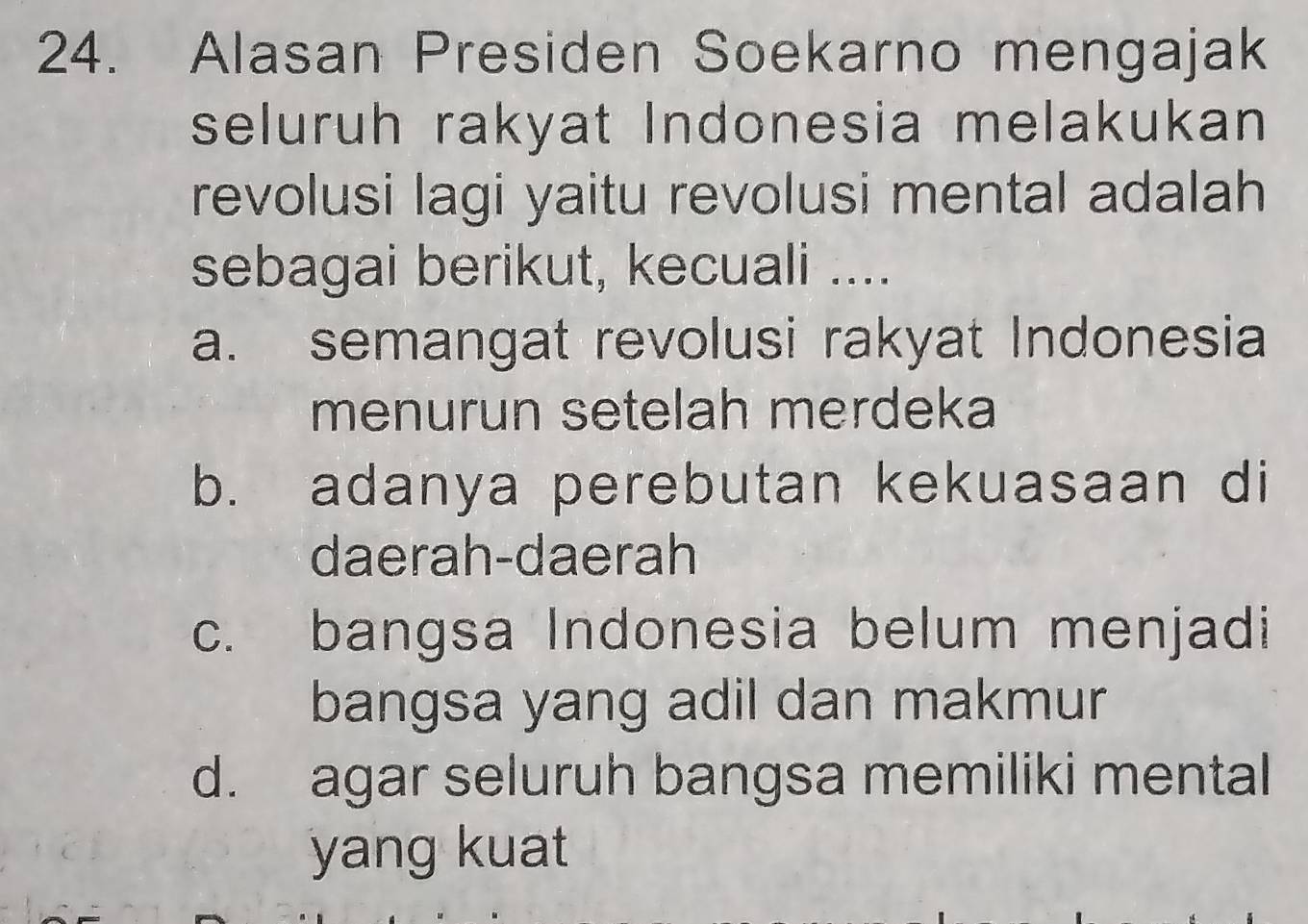 Alasan Presiden Soekarno mengajak
seluruh rakyat Indonesia melakukan
revolusi lagi yaitu revolusi mental adalah
sebagai berikut, kecuali ....
a. semangat revolusi rakyat Indonesia
menurun setelah merdeka
b. adanya perebutan kekuasaan di
daerah-daerah
c. bangsa Indonesia belum menjadi
bangsa yang adil dan makmur
d. agar seluruh bangsa memiliki mental
yang kuat