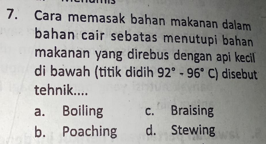 Cara memasak bahan makanan dalam
bahan cair sebatas menutupi bahan .
makanan yang direbus dengan api kecil 
di bawah (titik didih 92°-96° C) disebut
tehnik....
a. Boiling c. Braising
b. Poaching d. Stewing