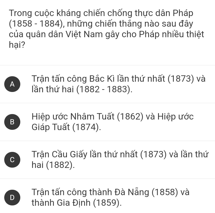 Trong cuộc kháng chiến chống thực dân Pháp
(1858 - 1884), những chiến thắng nào sau đây
của quân dân Việt Nam gây cho Pháp nhiều thiệt
hại?
A Trận tấn công Bắc Kì lần thứ nhất (1873) và
lần thứ hai ( (1882-1883).
B Hiệp ước Nhâm Tuất (1862) và Hiệp ước
Giáp Tuất (1874).
Trận Cầu Giấy lần thứ nhất (1873) và lần thứ
C hai (1882).
D Trận tấn công thành Đà Nẵng (1858) và
thành Gia Định (1859).