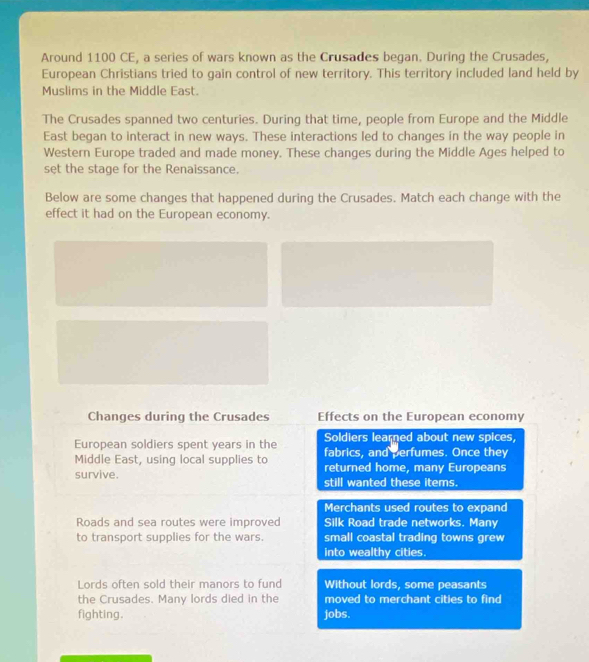 Around 1100 CE, a series of wars known as the Crusades began. During the Crusades, 
European Christians tried to gain control of new territory. This territory included land held by 
Muslims in the Middle East. 
The Crusades spanned two centuries. During that time, people from Europe and the Middle 
East began to interact in new ways. These interactions led to changes in the way people in 
Western Europe traded and made money. These changes during the Middle Ages helped to 
set the stage for the Renaissance. 
Below are some changes that happened during the Crusades. Match each change with the 
effect it had on the European economy. 
Changes during the Crusades Effects on the European economy 
Soldiers learned about new spices, 
European soldiers spent years in the fabrics, and perfumes. Once they 
Middle East, using local supplies to returned home, many Europeans 
survive. still wanted these items. 
Merchants used routes to expand 
Roads and sea routes were improved Silk Road trade networks. Many 
to transport supplies for the wars. small coastal trading towns grew 
into wealthy cities. 
Lords often sold their manors to fund Without lords, some peasants 
the Crusades. Many lords died in the moved to merchant cities to find 
fighting. jobs.