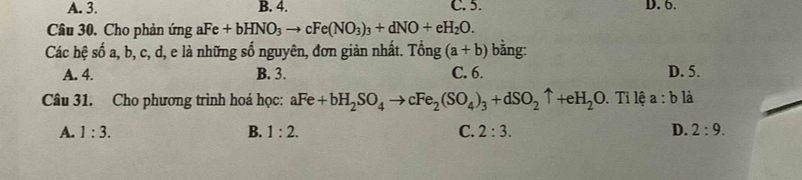 A. 3. B. 4. C. 5. D. 6.
Câu 30. Cho phản ứng aFe+bHNO_3to cFe(NO_3)_3+dNO+eH_2O. 
Các hệ số a, b, c, d, e là những số nguyên, đơn giản nhất. Tong (a+b) bằng:
A. 4. B. 3. C. 6. D. 5.
Câu 31. Cho phương trình hoá học: aFe+bH_2SO_4to cFe_2(SO_4)_3+dSO_2uparrow +eH_2O. Ti lệ a:b là
A. 1:3. B. 1:2. C. 2:3. D. 2:9.