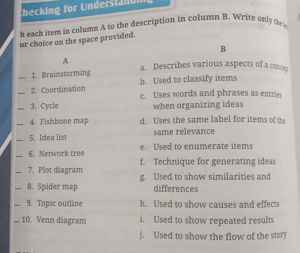 thecking for Understanun
h each item in column A to the description in column B. Write only the 
ur choice on the space provided.
B
A
a. Describes various aspects of a concep
_1. Brainstorming
b. Used to classify items
_2. Coordination
c. Uses words and phrases as entries
_3. Cycle when organizing ideas
_4. Fishbone map d. Uses the same label for items of the
same relevance
_5. Idea list
e. Used to enumerate items
_6. Network tree
f. Technique for generating ideas
_7. Plot diagram
g. Used to show similarities and
_8. Spider map differences
_9. Topic outline h. Used to show causes and effects
_10. Venn diagram i. Used to show repeated results
j. Used to show the flow of the story