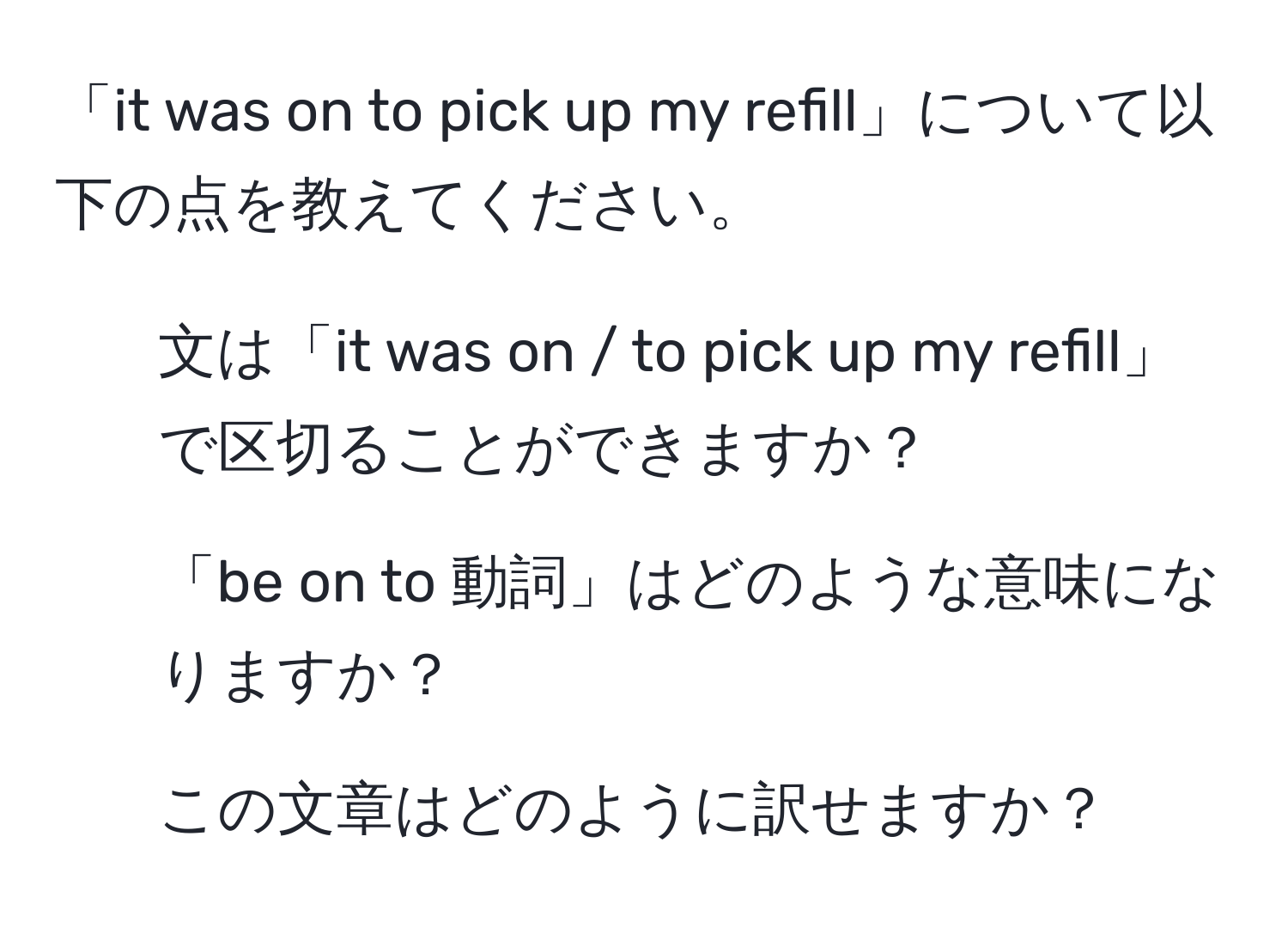 「it was on to pick up my refill」について以下の点を教えてください。  
1. 文は「it was on / to pick up my refill」で区切ることができますか？  
2. 「be on to 動詞」はどのような意味になりますか？  
3. この文章はどのように訳せますか？