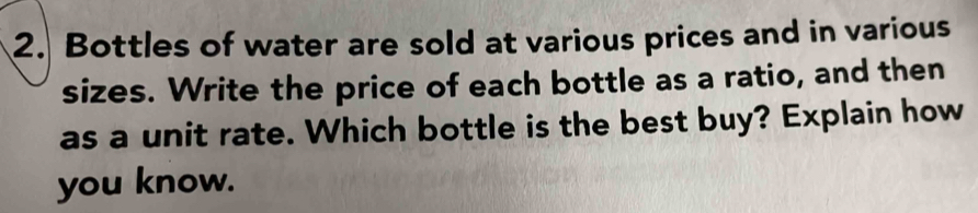 Bottles of water are sold at various prices and in various 
sizes. Write the price of each bottle as a ratio, and then 
as a unit rate. Which bottle is the best buy? Explain how 
you know.