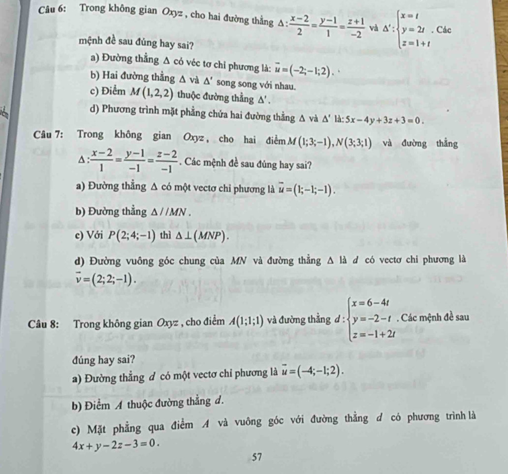 Trong không gian Oxyz , cho hai đường thẳng A:  (x-2)/2 = (y-1)/1 = (z+1)/-2  và △ ':beginarrayl x=t y=2t z=1+tendarray.. Các
mệnh đề sau đúng hay sai?
a) Đường thẳng △ co véc tơ chỉ phương là: overline u=(-2;-1;2).
b) Hai đường thẳng △ v a △ ' song song với nhau.
c) Điểm M(1,2,2) thuộc đường thẳng △ '
cm
d) Phương trình mặt phẳng chứa hai đường thằng △ và △ ' là: 5x-4y+3z+3=0.
Câu 7: Trong không gian Oxyz , cho hai điểm M(1;3;-1),N(3;3;1) và đường thẳng^(:frac x-2)1= (y-1)/-1 = (z-2)/-1 . Các mệnh đề sau đúng hay sai?
a) Đường thẳng △ có một vectơ chỉ phương là overline u=(1;-1;-1).
b) Đường thẳng △ l/MN.
c) Với P(2;4;-1) thì △ ⊥ (MNP).
d) Đường vuông góc chung của MN và đường thẳng △ ldot  d có vectơ chi phương là
vector v=(2;2;-1).
Câu 8: Trong không gian Oxyz , cho điểm A(1;1;1) và đường thẳng d : :beginarrayl x=6-4t y=-2-t z=-1+2tendarray.. Các mệnh đề sau
dúng hay sai?
a) Đường thẳng đ có một vectơ chỉ phương là vector u=(-4;-1;2).
b) Điểm A thuộc đường thẳng d.
c) Mặt phẳng qua điểm A và vuông góc với đường thẳng d có phương trình là
4x+y-2z-3=0.
57