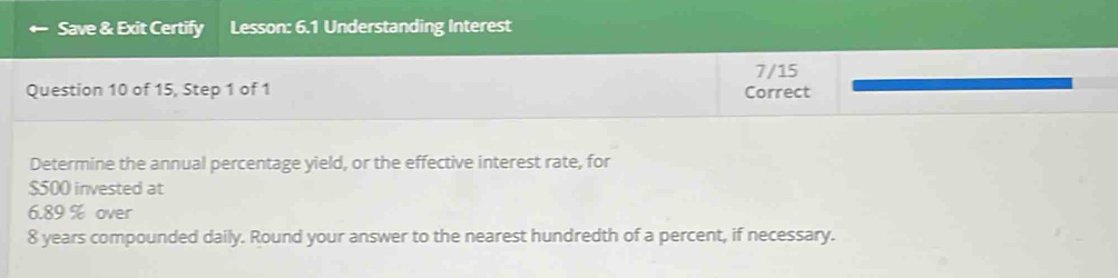 Save & Exit Certify Lesson: 6.1 Understanding Interest 
7/15 
Question 10 of 15, Step 1 of 1 Correct 
Determine the annual percentage yield, or the effective interest rate, for
$500 invested at
6.89 % over
8 years compounded daily. Round your answer to the nearest hundredth of a percent, if necessary.