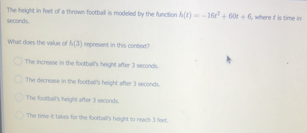 The height in feet of a thrown football is modeled by the function h(t)=-16t^2+60t+6 , where t is time in
seconds.
What does the value of h(3) represent in this context?
The increase in the football's height after 3 seconds.
The decrease in the football's height after 3 seconds.
The football's height after 3 seconds.
The time it takes for the football's height to reach 3 feet.