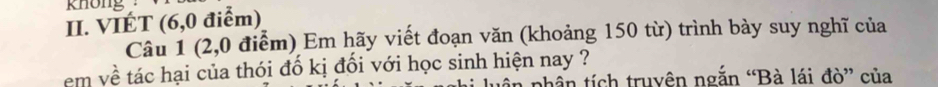 khong . 
II. VIÉT (6, 0 điểm) 
Câu 1 (2,0 điểm) Em hãy viết đoạn văn (khoảng 150 từ) trình bày suy nghĩ của 
em về tác hại của thói đố kị đối với học sinh hiện nay ? 
n nhần tích truyên ngắn “Bà lái đò” của