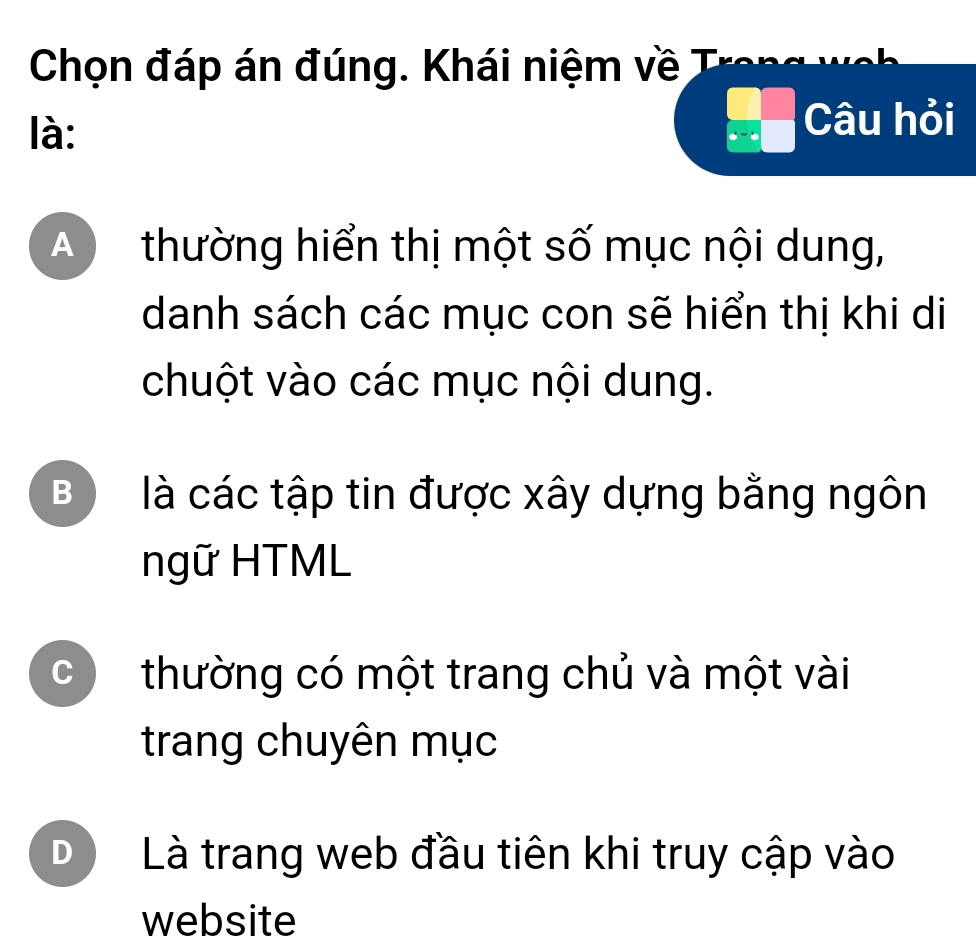 Chọn đáp án đúng. Khái niệm về T
là:
beginarrayr □ □  x-□  □ endarray Câu hỏi
A  thường hiển thị một số mục nội dung,
danh sách các mục con sẽ hiển thị khi di
chuột vào các mục nội dung.
B ) là các tập tin được xây dựng bằng ngôn
ngữ HTML
C thường có một trang chủ và một vài
trang chuyên mục
D Là trang web đầu tiên khi truy cập vào
website