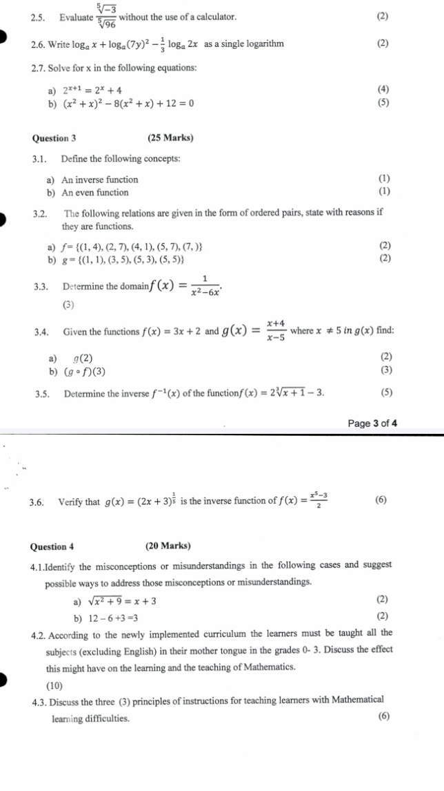 Evaluate  (sqrt[5](-3))/sqrt[5](96)  without the use of a calculator. (2)
2.6. Write log _ax+log _a(7y)^2- 1/3 log _a2x as a single logarithm (2)
2.7. Solve for x in the following equations:
a) 2^(x+1)=2^x+4 (4)
6 (x^2+x)^2-8(x^2+x)+12=0 (5)
Question 3 (25 Marks)
3.1. Define the following concepts:
a) An inverse function (1)
b) An even function
(1)
3.2. The following relations are given in the form of ordered pairs, state with reasons if
they are functions.
a) f= (1,4),(2,7),(4,1),(5,7),(7,) (2)
b) g= (1,1),(3,5),(5,3),(5,5) (2)
3.3. Determine the domain f(x)= 1/x^2-6x 
(3)
3.4. Given the functions f(x)=3x+2 and g(x)= (x+4)/x-5  where x!= 5 in g(x) find:
a) g(2) (2)
b) (gcirc f)(3) (3)
3.5. Determine the inverse f^(-1)(x) of the function f(x)=2sqrt[3](x+1)-3. (5)
Page 3 of 4
3.6. Verify that g(x)=(2x+3)^ 1/5  is the inverse function of f(x)= (x^5-3)/2  (6)
Question 4 (20 Marks)
4.1.Identify the misconceptions or misunderstandings in the following cases and suggest
possible ways to address those misconceptions or misunderstandings.
a) sqrt(x^2+9)=x+3 (2)
b) 12-6+3=3 (2)
4.2. According to the newly implemented curriculum the learners must be taught all the
subjects (excluding English) in their mother tongue in the grades 0- 3. Discuss the effect
this might have on the learning and the teaching of Mathematics.
(10)
4.3. Discuss the three (3) principles of instructions for teaching learners with Mathematical
learning difficulties. (6)