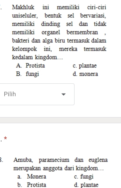 Makhluk ini memiliki ciri-ciri
uniseluler, bentuk sel bervariasi,
memiliki dinding sel dan tidak
memiliki organel bermembran ,
bakteri dan alga biru termasuk dalam
kelompok ini, mereka termasuk
kedalam kingdom…
A. Protista c. plantae
B. fungi d. monera
Pilih
. *
8. Amuba, paramecium dan euglena
merupakan anggota dari kingdom…
a. Monera c. fungi
b. Protista d. plantae