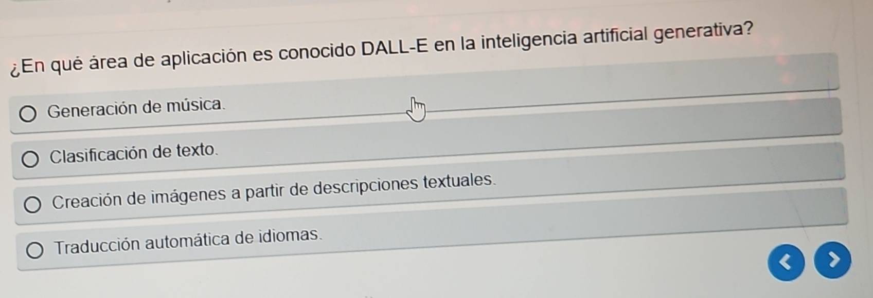 ¿En qué área de aplicación es conocido DALL-E en la inteligencia artificial generativa?
Generación de música.
Clasificación de texto.
Creación de imágenes a partir de descripciones textuales.
Traducción automática de idiomas.