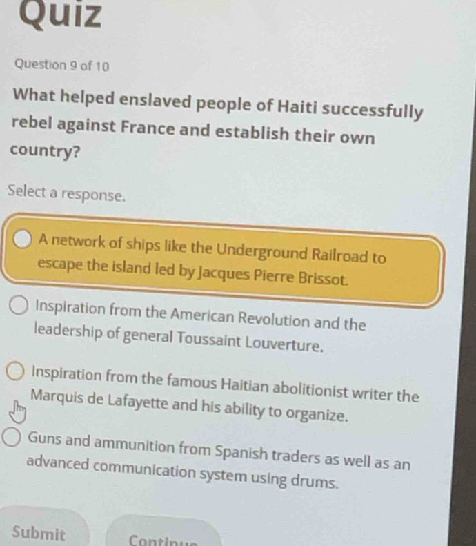 Quiz
Question 9 of 10
What helped enslaved people of Haiti successfully
rebel against France and establish their own
country?
Select a response.
A network of ships like the Underground Railroad to
escape the island led by Jacques Pierre Brissot.
Inspiration from the American Revolution and the
leadership of general Toussaint Louverture.
Inspiration from the famous Haitian abolitionist writer the
Marquis de Lafayette and his ability to organize.
Guns and ammunition from Spanish traders as well as an
advanced communication system using drums.
Submit Continus