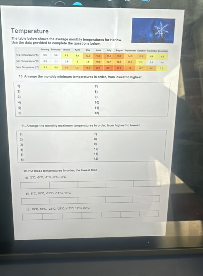 Temperature 
The table below shows the average monthly temperatures for Harlow. 
Use the data provided to complete the questions below. 
10. Arrange the monthly minimum temperatures in order, from lowest to highest. 
11. Arrange the monthly maximum temperatures in order, from highest to lowest. 
1) 
7) 
2) 
8) 
3) 
9) 
4) 10) 
5) 
11) 
6) 
12) 
12. Put these temperatures in order, the lowest first. 
a) 2°C, -8°C, -1°C, -6°C, -4°C
b) 6°C, 10°C, -15°C, -11°C, 14°C
c) 16°C, 18°C, -23°C, -25°C, -13°C, 12°C, 20°C